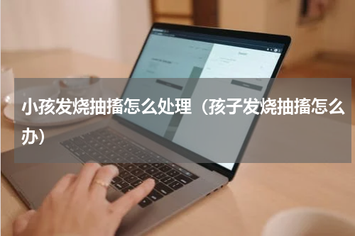 小孩发烧抽搐怎么处理（孩子发烧抽搐怎么办）