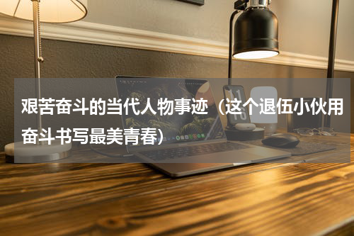 艰苦奋斗的当代人物事迹（这个退伍小伙用奋斗书写最美青春）