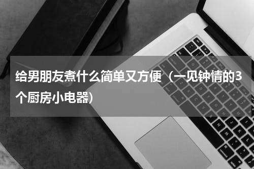 给男朋友煮什么简单又方便（一见钟情的3个厨房小电器）