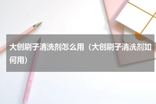 大创刷子清洗剂怎么用（大创刷子清洗剂如何用）