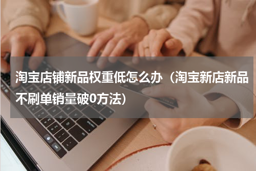 淘宝店铺新品权重低怎么办（淘宝新店新品不刷单销量破0方法）