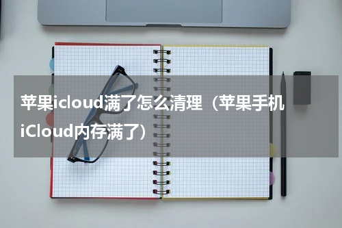 苹果icloud满了怎么清理（苹果手机iCloud内存满了）