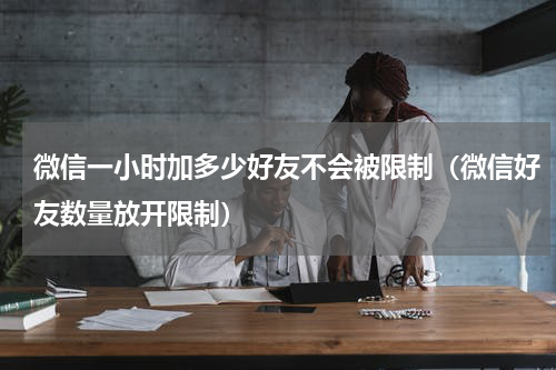 微信一小时加多少好友不会被限制（微信好友数量放开限制）
