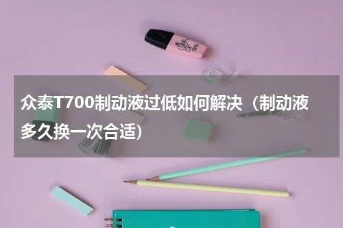 众泰T700制动液过低如何解决（制动液多久换一次合适）