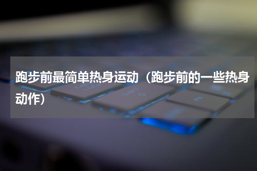 跑步前最简单热身运动（跑步前的一些热身动作）