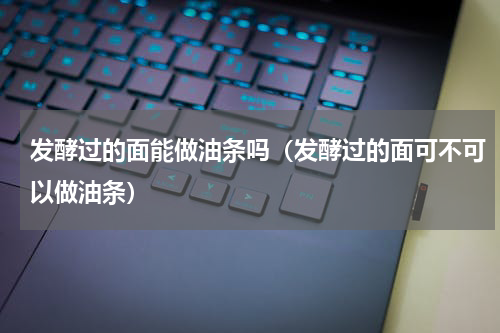 发酵过的面能做油条吗（发酵过的面可不可以做油条）