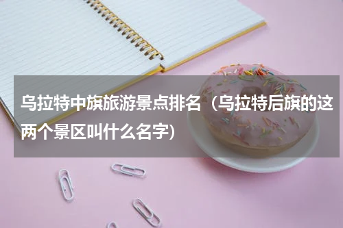 乌拉特中旗旅游景点排名（乌拉特后旗的这两个景区叫什么名字）