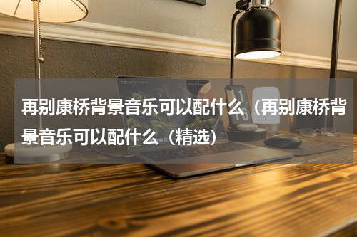 再别康桥背景音乐可以配什么（再别康桥背景音乐可以配什么（精选）