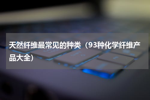 天然纤维最常见的种类（93种化学纤维产品大全）