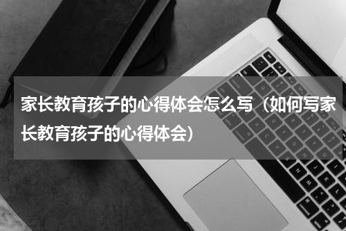 家长教育孩子的心得体会怎么写（如何写家长教育孩子的心得体会）
