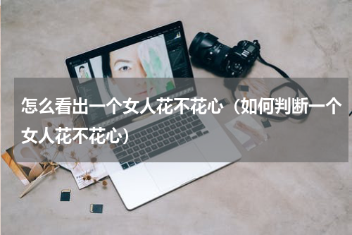 怎么看出一个女人花不花心（如何判断一个女人花不花心）