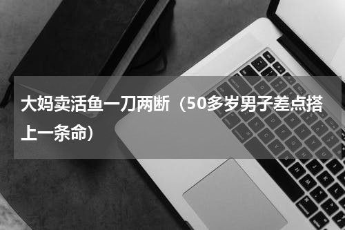 大妈卖活鱼一刀两断（50多岁男子差点搭上一条命）