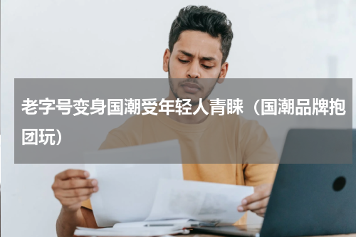 老字号变身国潮受年轻人青睐（国潮品牌抱团玩）