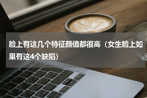 脸上有这几个特征颜值都很高（女生脸上如果有这4个缺陷）
