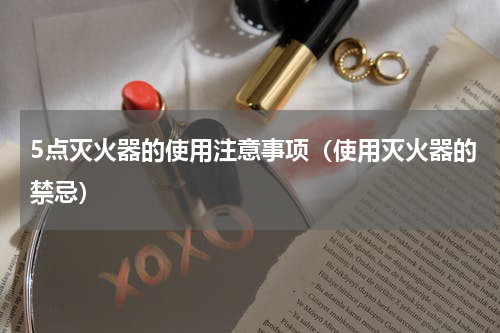 5点灭火器的使用注意事项（使用灭火器的禁忌）
