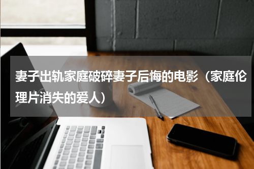 妻子出轨家庭破碎妻子后悔的电影（家庭伦理片消失的爱人）