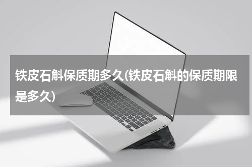 铁皮石斛保质期多久(铁皮石斛的保质期限是多久)