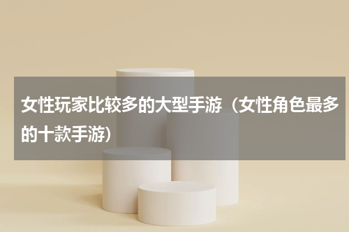 女性玩家比较多的大型手游（女性角色最多的十款手游）