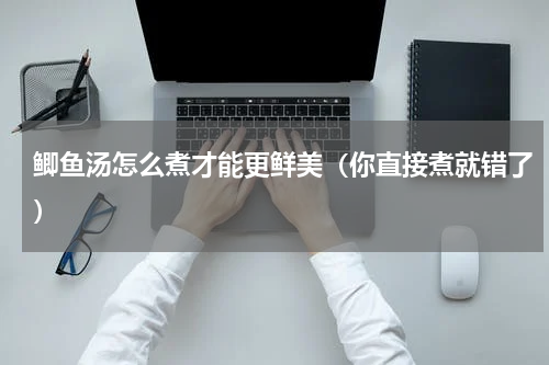 鲫鱼汤怎么煮才能更鲜美（你直接煮就错了）
