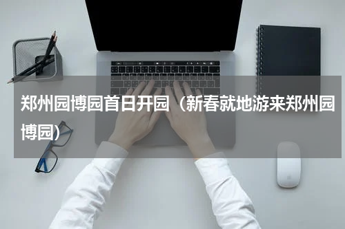 郑州园博园首日开园（新春就地游来郑州园博园）