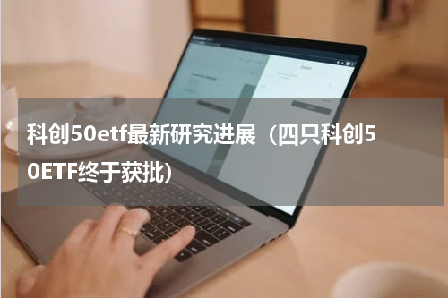 科创50etf最新研究进展（四只科创50ETF终于获批）