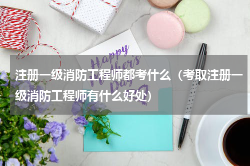 注册一级消防工程师都考什么（考取注册一级消防工程师有什么好处）