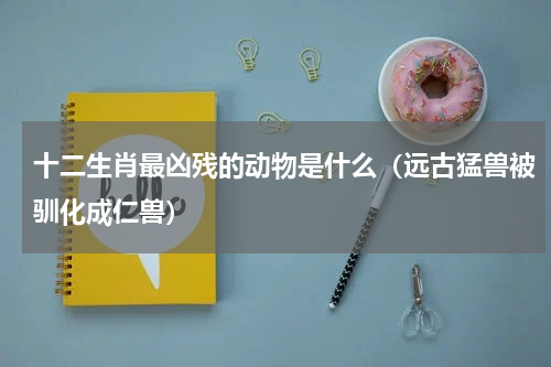 十二生肖最凶残的动物是什么（远古猛兽被驯化成仁兽）