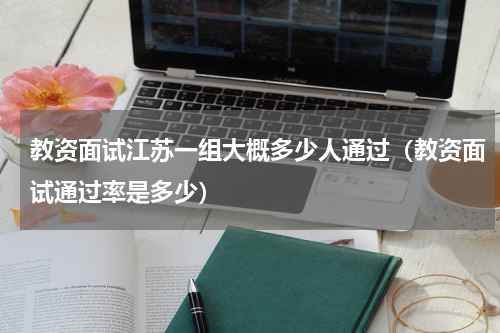 教资面试江苏一组大概多少人通过（教资面试通过率是多少）