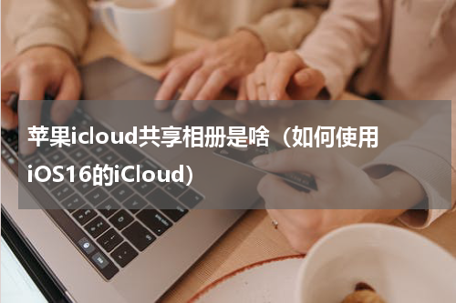 苹果icloud共享相册是啥（如何使用iOS16的iCloud）