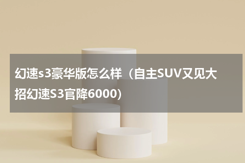 幻速s3豪华版怎么样（自主SUV又见大招幻速S3官降6000）