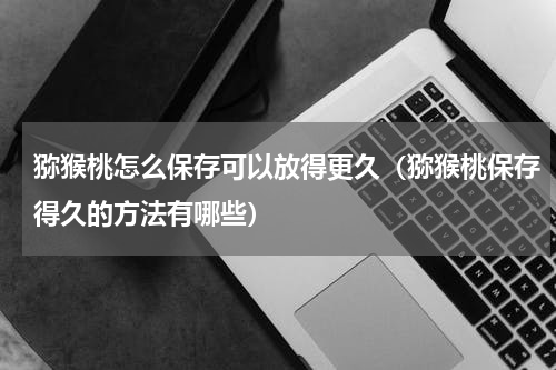 猕猴桃怎么保存可以放得更久（猕猴桃保存得久的方法有哪些）
