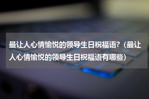 最让人心情愉悦的领导生日祝福语?（最让人心情愉悦的领导生日祝福语有哪些）