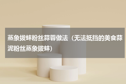 蒸象拔蚌粉丝蒜蓉做法（无法抵挡的美食蒜泥粉丝蒸象拔蚌）