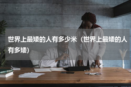 世界上最矮的人有多少米（世界上最矮的人有多矮）