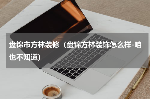 盘锦市方林装修（盘锦方林装饰怎么样-咱也不知道）