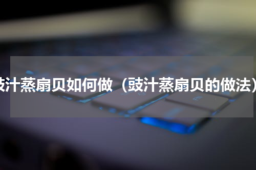 豉汁蒸扇贝如何做（豉汁蒸扇贝的做法）