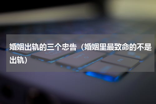 婚姻出轨的三个忠告（婚姻里最致命的不是出轨）