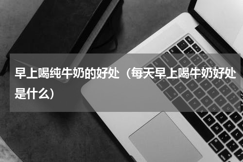 早上喝纯牛奶的好处（每天早上喝牛奶好处是什么）
