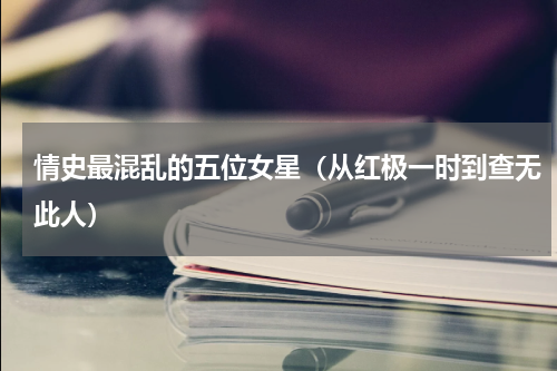 情史最混乱的五位女星（从红极一时到查无此人）