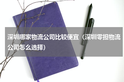 深圳哪家物流公司比较便宜（深圳零担物流公司怎么选择）