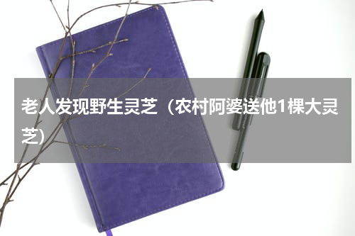 老人发现野生灵芝（农村阿婆送他1棵大灵芝）