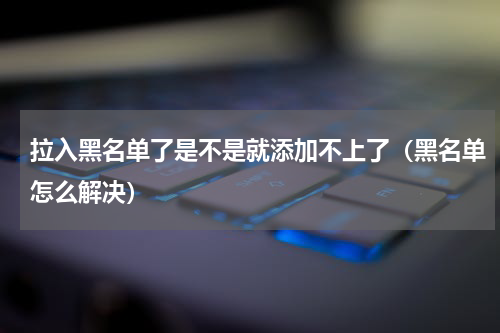 拉入黑名单了是不是就添加不上了（黑名单怎么解决）