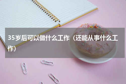 35岁后可以做什么工作（还能从事什么工作）