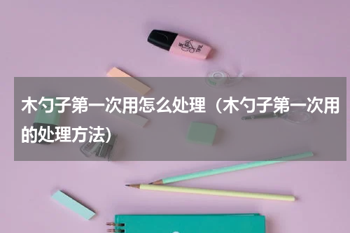 木勺子第一次用怎么处理（木勺子第一次用的处理方法）