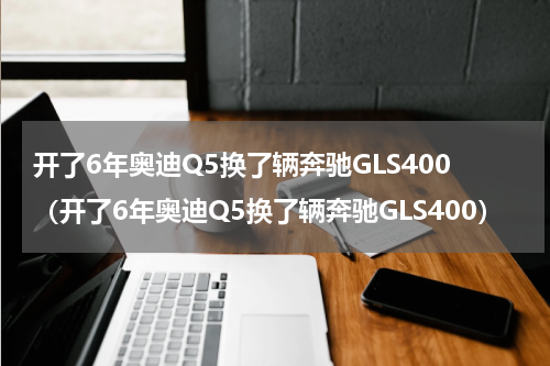 开了6年奥迪Q5换了辆奔驰GLS400（开了6年奥迪Q5换了辆奔驰GLS400）