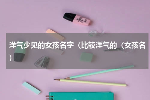洋气少见的女孩名字（比较洋气的（女孩名）