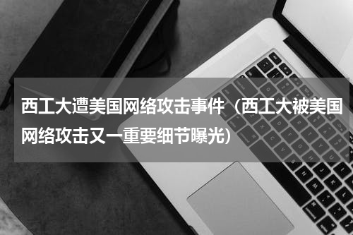 西工大遭美国网络攻击事件（西工大被美国网络攻击又一重要细节曝光）