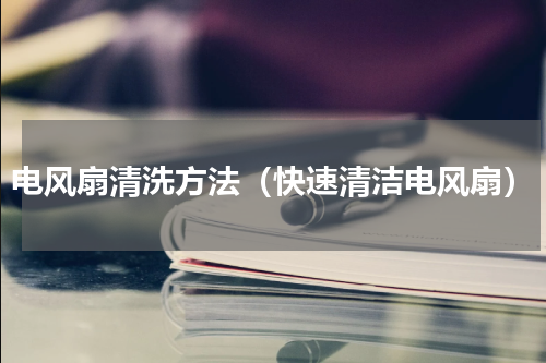 电风扇清洗方法（快速清洁电风扇）