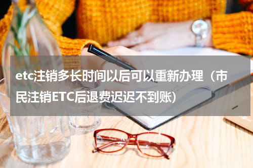 etc注销多长时间以后可以重新办理（市民注销ETC后退费迟迟不到账）