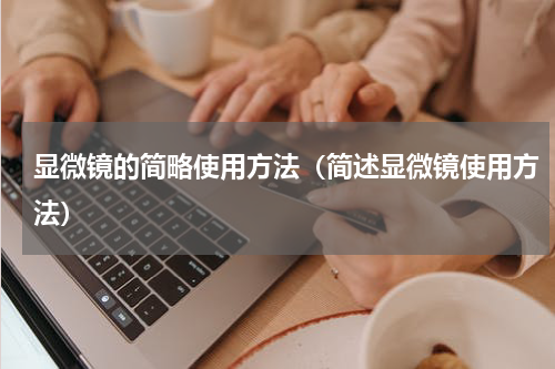 显微镜的简略使用方法（简述显微镜使用方法）